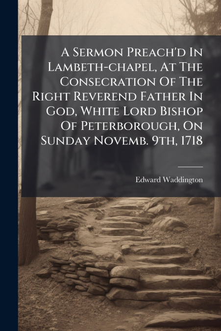 A Sermon Preach’d In Lambeth-chapel, At The Consecration Of The Right Reverend Father In God, White Lord Bishop Of Peterborough, On Sunday Novemb. 9th, 1718