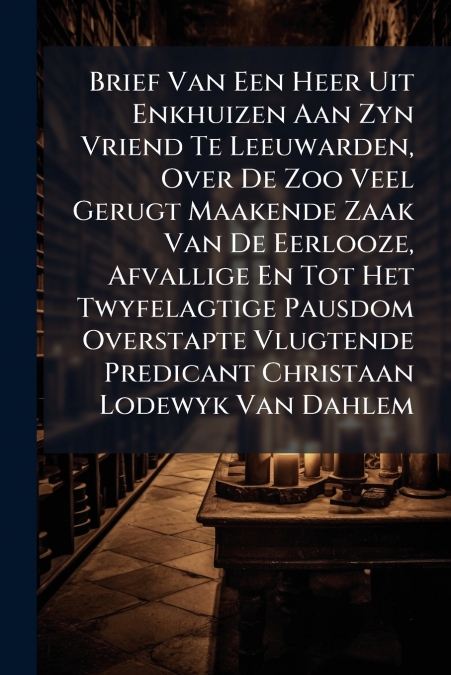Brief Van Een Heer Uit Enkhuizen Aan Zyn Vriend Te Leeuwarden, Over De Zoo Veel Gerugt Maakende Zaak Van De Eerlooze, Afvallige En Tot Het Twyfelagtige Pausdom Overstapte Vlugtende Predicant Christaan