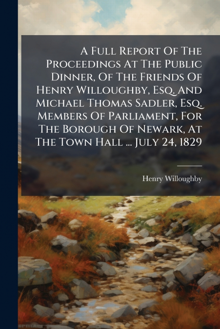 A Full Report Of The Proceedings At The Public Dinner, Of The Friends Of Henry Willoughby, Esq. And Michael Thomas Sadler, Esq. Members Of Parliament, For The Borough Of Newark, At The Town Hall ... J