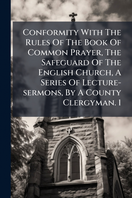 Conformity With The Rules Of The Book Of Common Prayer, The Safeguard Of The English Church, A Series Of Lecture-sermons, By A County Clergyman. 1