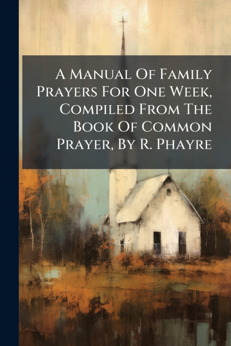 A Manual Of Family Prayers For One Week, Compiled From The Book Of Common Prayer, By R. Phayre
