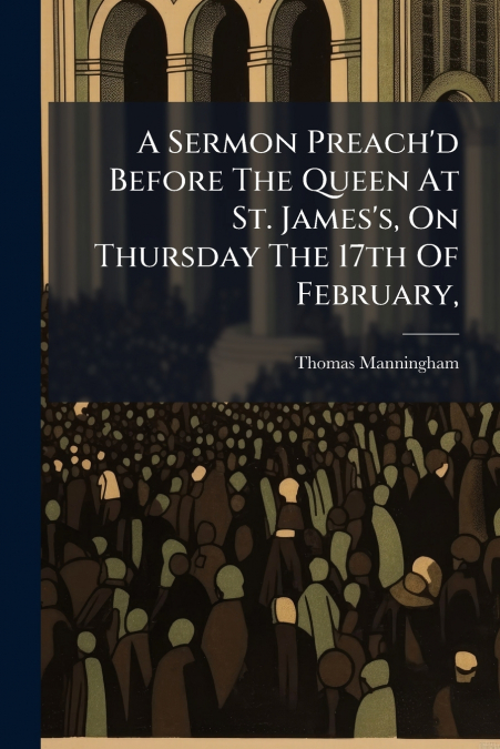 A Sermon Preach’d Before The Queen At St. James’s, On Thursday The 17th Of February,
