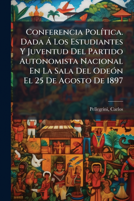 Conferencia Política. Dada Á Los Estudiantes Y Juventud Del Partido Autonomista Nacional En La Sala Del Odeón El 25 De Agosto De 1897