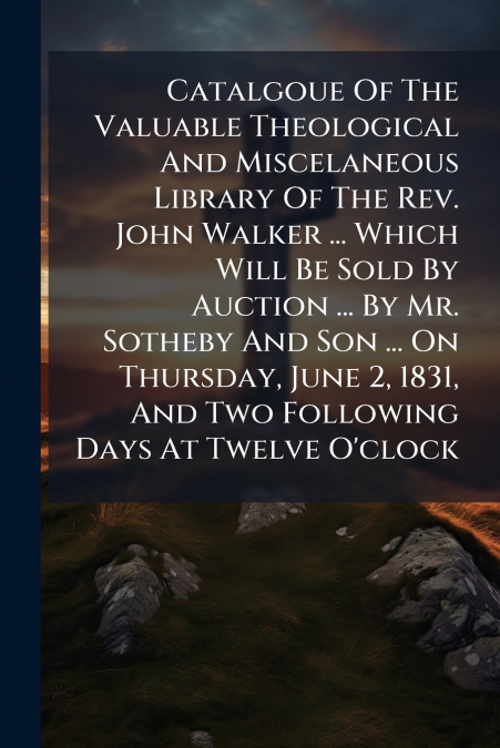 Catalgoue Of The Valuable Theological And Miscelaneous Library Of The Rev. John Walker ... Which Will Be Sold By Auction ... By Mr. Sotheby And Son ... On Thursday, June 2, 1831, And Two Following Day