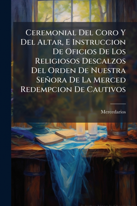 Ceremonial Del Coro Y Del Altar, E Instruccion De Oficios De Los Religiosos Descalzos Del Orden De Nuestra Señora De La Merced Redempcion De Cautivos