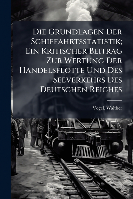 Die Grundlagen Der Schiffahrtsstatistik; Ein Kritischer Beitrag Zur Wertung Der Handelsflotte Und Des Seeverkehrs Des Deutschen Reiches