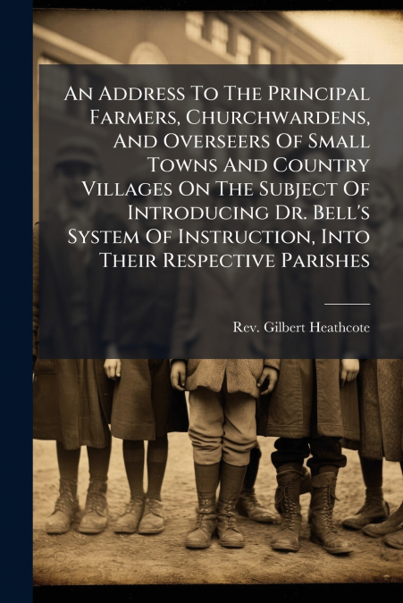 An Address To The Principal Farmers, Churchwardens, And Overseers Of Small Towns And Country Villages On The Subject Of Introducing Dr. Bell’s System Of Instruction, Into Their Respective Parishes