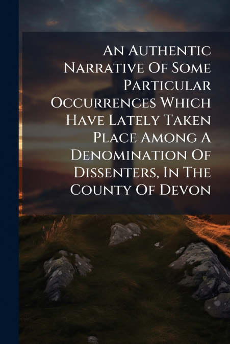 An Authentic Narrative Of Some Particular Occurrences Which Have Lately Taken Place Among A Denomination Of Dissenters, In The County Of Devon