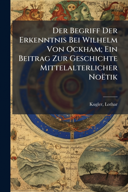 Der Begriff Der Erkenntnis Bei Wilhelm Von Ockham; Ein Beitrag Zur Geschichte Mittelalterlicher Noëtik