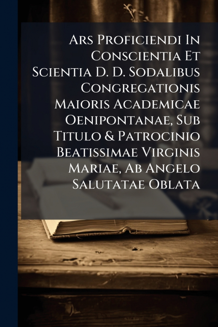 Ars Proficiendi In Conscientia Et Scientia D. D. Sodalibus Congregationis Maioris Academicae Oenipontanae, Sub Titulo & Patrocinio Beatissimae Virginis Mariae, Ab Angelo Salutatae Oblata