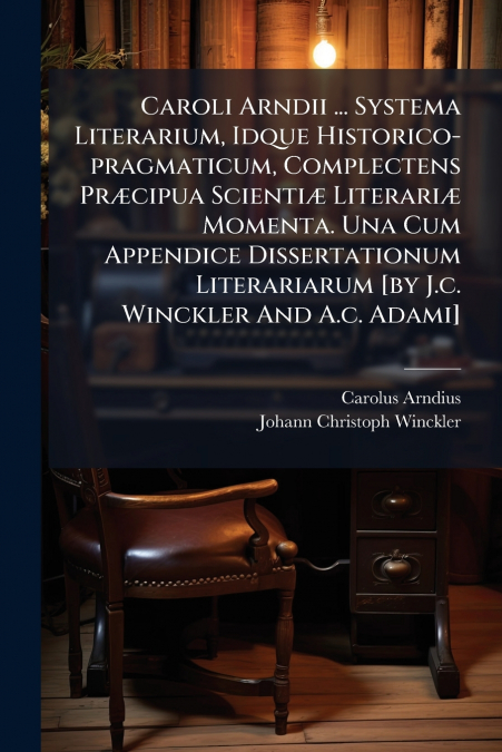 Caroli Arndii ... Systema Literarium, Idque Historico-pragmaticum, Complectens Præcipua Scientiæ Literariæ Momenta. Una Cum Appendice Dissertationum Literariarum [by J.c. Winckler And A.c. Adami]
