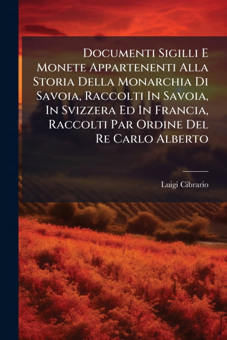 Documenti Sigilli E Monete Appartenenti Alla Storia Della Monarchia Di Savoia, Raccolti In Savoia, In Svizzera Ed In Francia, Raccolti Par Ordine Del Re Carlo Alberto