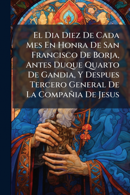 El Dia Diez De Cada Mes En Honra De San Francisco De Borja, Antes Duque Quarto De Gandia, Y Despues Tercero General De La Compañia De Jesus
