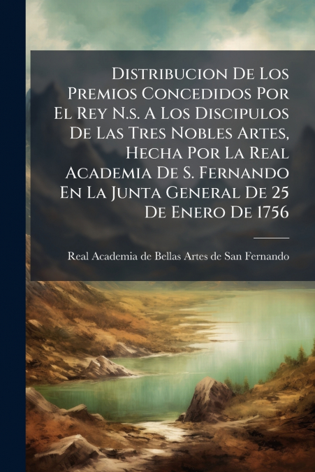 Distribucion De Los Premios Concedidos Por El Rey N.s. A Los Discipulos De Las Tres Nobles Artes, Hecha Por La Real Academia De S. Fernando En La Junta General De 25 De Enero De 1756