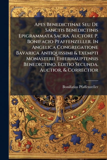 Apes Benedictinae Seu De Sanctis Benedictinis Epigrammata Sacra. Auctore P. Bonifacio Pfaffenzeller. In Angelica Congregatione Bavarica Antiquissimi & Exempti Monasterii Thierhauptensis Benedictino. E