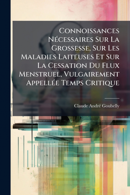 Connoissances Nécessaires Sur La Grossesse, Sur Les Maladies Laiteuses Et Sur La Cessation Du Flux Menstruel, Vulgairement Appellée Temps Critique
