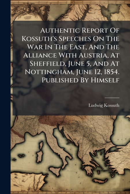 Authentic Report Of Kossuth’s Speeches On The War In The East, And The Alliance With Austria, At Sheffield, June 5, And At Nottingham, June 12, 1854. Published By Himself