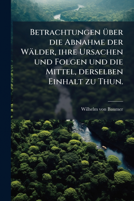 Betrachtungen über die Abnahme der Wälder, ihre Ursachen und Folgen und die Mittel, derselben Einhalt zu Thun.