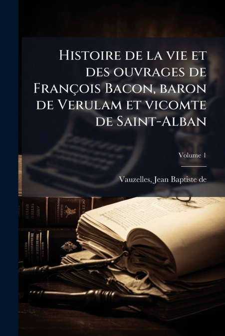Histoire de la vie et des ouvrages de François Bacon, baron de Verulam et vicomte de Saint-Alban; Volume 1