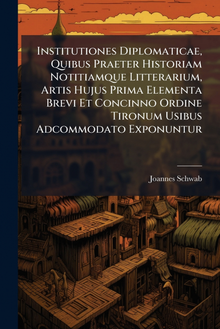 Institutiones Diplomaticae, Quibus Praeter Historiam Notitiamque Litterarium, Artis Hujus Prima Elementa Brevi Et Concinno Ordine Tironum Usibus Adcommodato Exponuntur