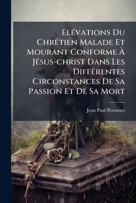 Elévations Du Chrétien Malade Et Mourant Conforme À Jésus-christ Dans Les Différentes Circonstances De Sa Passion Et De Sa Mort