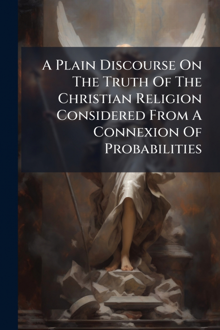 A Plain Discourse On The Truth Of The Christian Religion Considered From A Connexion Of Probabilities