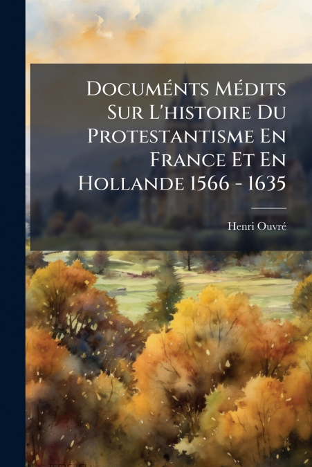 Documénts Médits Sur L’histoire Du Protestantisme En France Et En Hollande 1566 - 1635