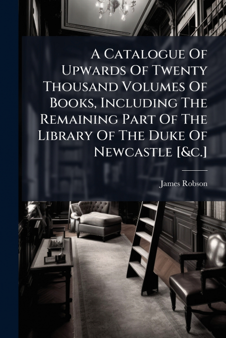 A Catalogue Of Upwards Of Twenty Thousand Volumes Of Books, Including The Remaining Part Of The Library Of The Duke Of Newcastle [&c.]