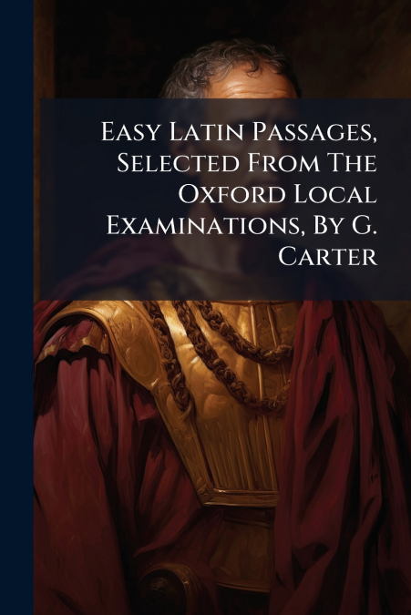 Easy Latin Passages, Selected From The Oxford Local Examinations, By G. Carter