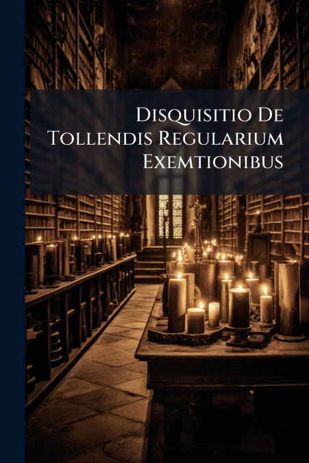 Disquisitio De Tollendis Regularium Exemtionibus