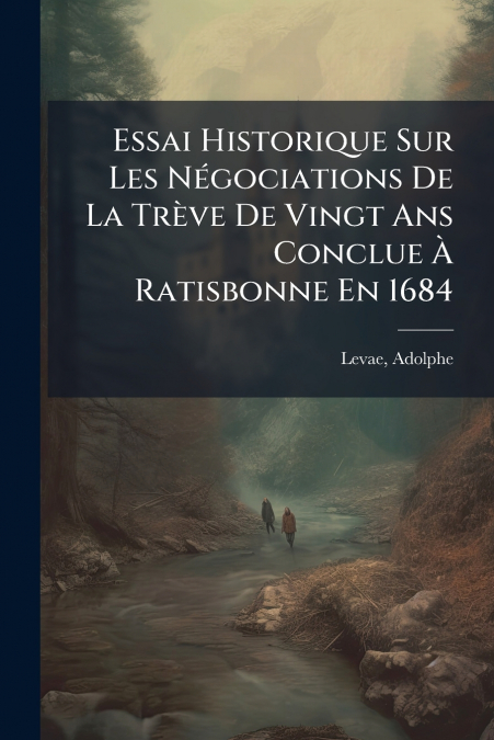 Essai Historique Sur Les Négociations De La Trève De Vingt Ans Conclue À Ratisbonne En 1684