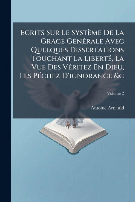 Ecrits Sur Le Système De La Grace Générale Avec Quelques Dissertations Touchant La Liberté, La Vue Des Véritez En Dieu, Les Péchez D’ignorance &c; Volume 2