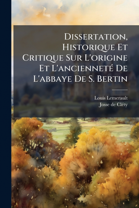 Dissertation, Historique Et Critique Sur L’origine Et L’ancienneté De L’abbaye De S. Bertin