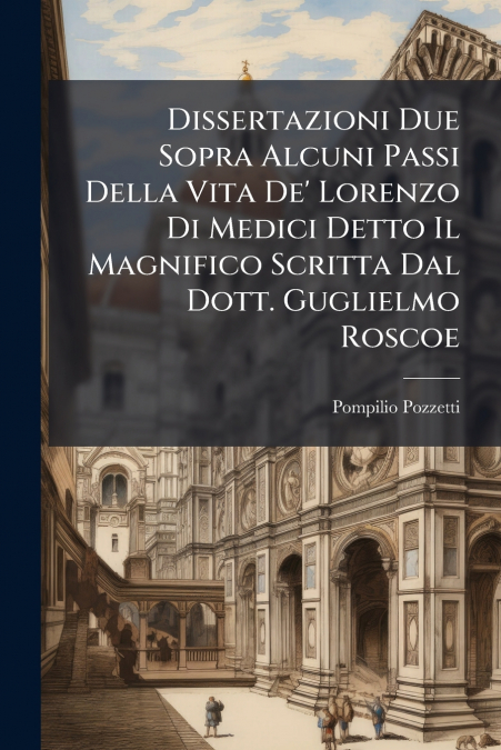 Dissertazioni Due Sopra Alcuni Passi Della Vita De’ Lorenzo Di Medici Detto Il Magnifico Scritta Dal Dott. Guglielmo Roscoe