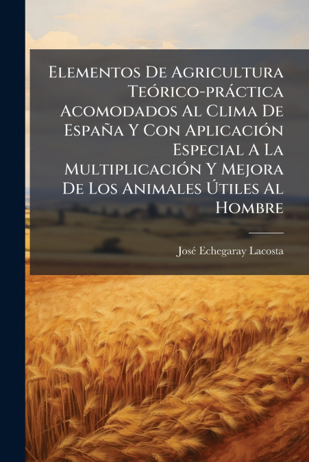 Elementos De Agricultura Teórico-práctica Acomodados Al Clima De España Y Con Aplicación Especial A La Multiplicación Y Mejora De Los Animales Útiles Al Hombre