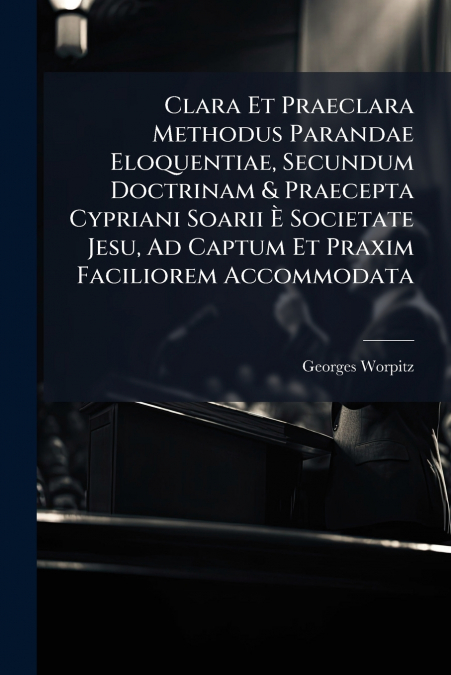 Clara Et Praeclara Methodus Parandae Eloquentiae, Secundum Doctrinam & Praecepta Cypriani Soarii È Societate Jesu, Ad Captum Et Praxim Faciliorem Accommodata