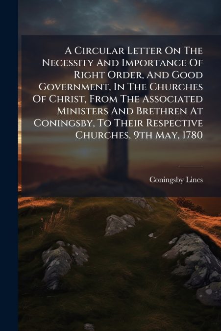 A Circular Letter On The Necessity And Importance Of Right Order, And Good Government, In The Churches Of Christ, From The Associated Ministers And Brethren At Coningsby, To Their Respective Churches,