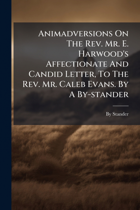 Animadversions On The Rev. Mr. E. Harwood’s Affectionate And Candid Letter, To The Rev. Mr. Caleb Evans. By A By-stander