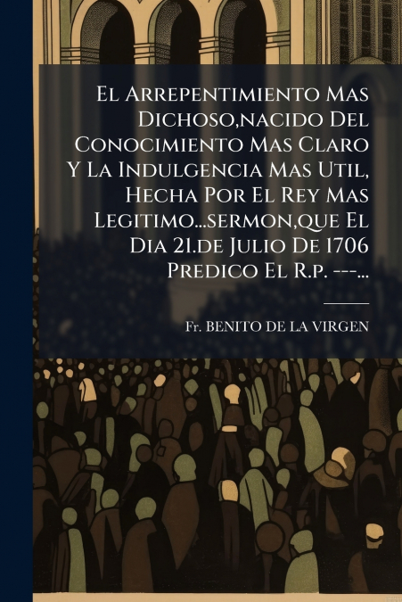 El Arrepentimiento Mas Dichoso,nacido Del Conocimiento Mas Claro Y La Indulgencia Mas Util, Hecha Por El Rey Mas Legitimo...sermon,que El Dia 21.de Julio De 1706 Predico El R.p. ---...