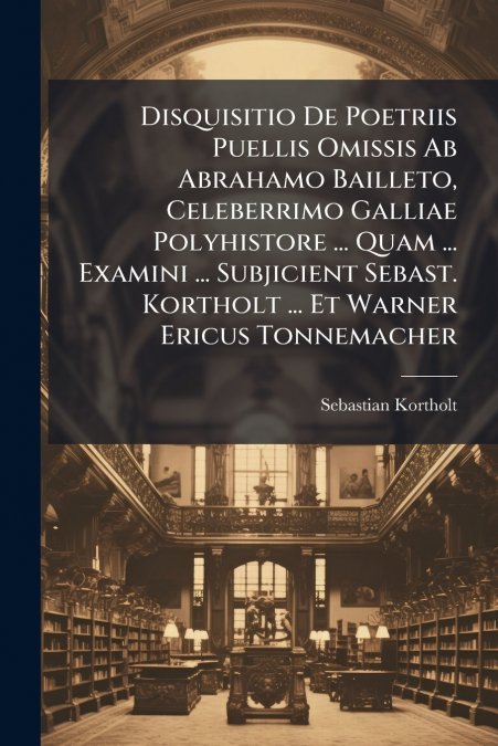 Disquisitio De Poetriis Puellis Omissis Ab Abrahamo Bailleto, Celeberrimo Galliae Polyhistore ... Quam ... Examini ... Subjicient Sebast. Kortholt ... Et Warner Ericus Tonnemacher