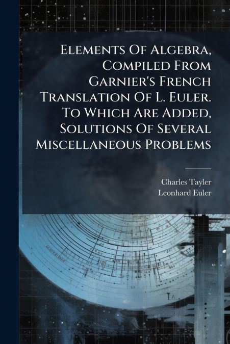 Elements Of Algebra, Compiled From Garnier’s French Translation Of L. Euler. To Which Are Added, Solutions Of Several Miscellaneous Problems
