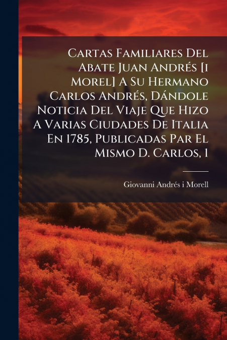 Cartas Familiares Del Abate Juan Andrés [i Morel] A Su Hermano Carlos Andrés, Dándole Noticia Del Viaje Que Hizo A Varias Ciudades De Italia En 1785, Publicadas Par El Mismo D. Carlos, 1
