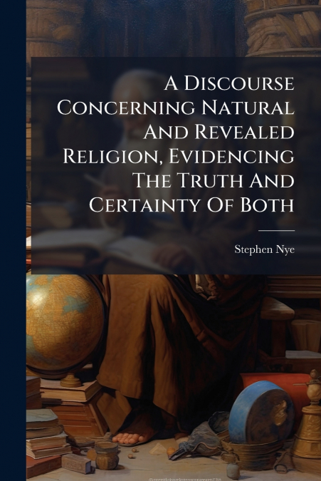 A Discourse Concerning Natural And Revealed Religion, Evidencing The Truth And Certainty Of Both