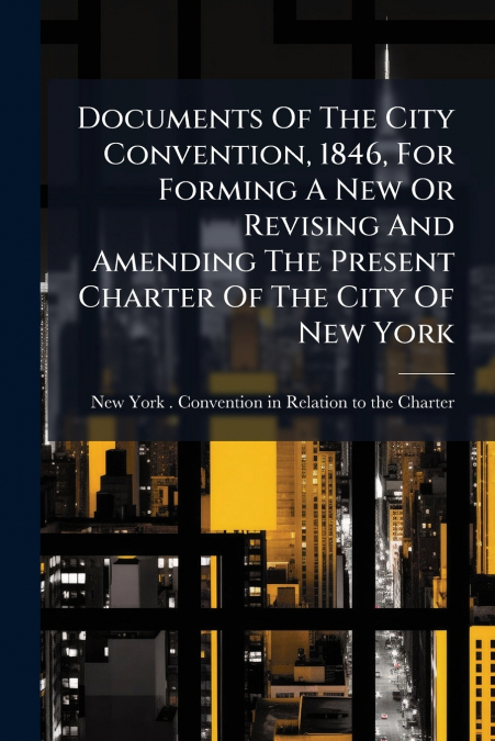 Documents Of The City Convention, 1846, For Forming A New Or Revising And Amending The Present Charter Of The City Of New York