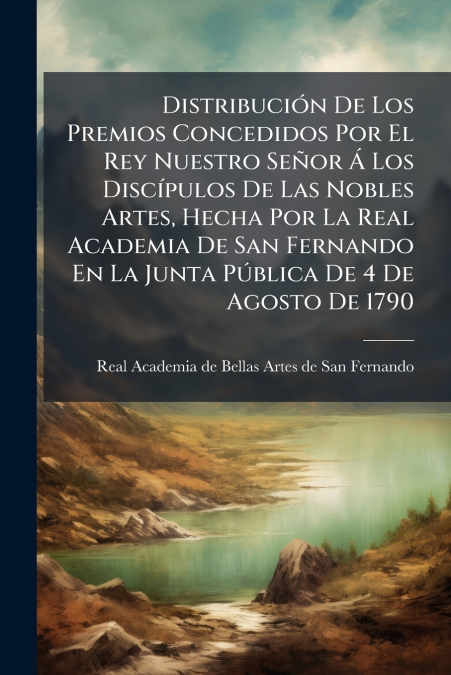 Distribución De Los Premios Concedidos Por El Rey Nuestro Señor Á Los Discípulos De Las Nobles Artes, Hecha Por La Real Academia De San Fernando En La Junta Pública De 4 De Agosto De 1790