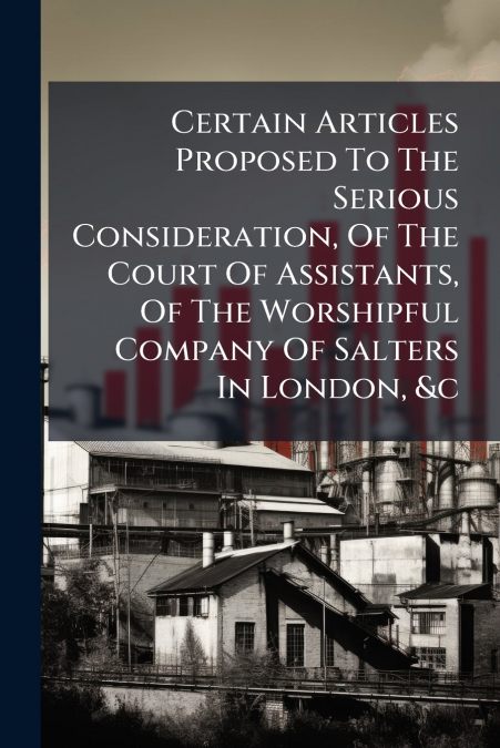 Certain Articles Proposed To The Serious Consideration, Of The Court Of Assistants, Of The Worshipful Company Of Salters In London, &c