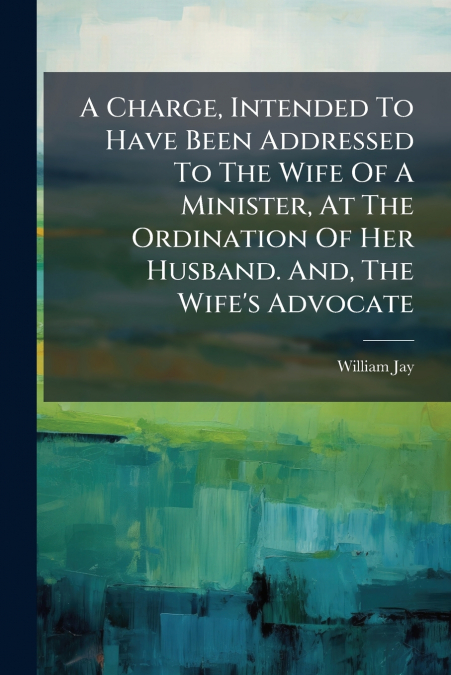 A Charge, Intended To Have Been Addressed To The Wife Of A Minister, At The Ordination Of Her Husband. And, The Wife’s Advocate