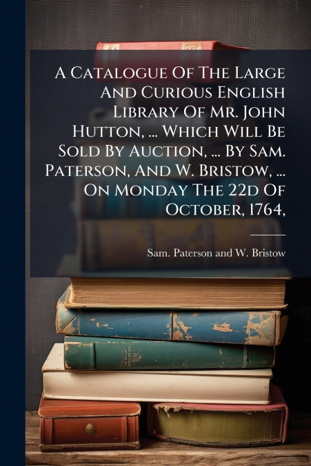 A Catalogue Of The Large And Curious English Library Of Mr. John Hutton, ... Which Will Be Sold By Auction, ... By Sam. Paterson, And W. Bristow, ... On Monday The 22d Of October, 1764,