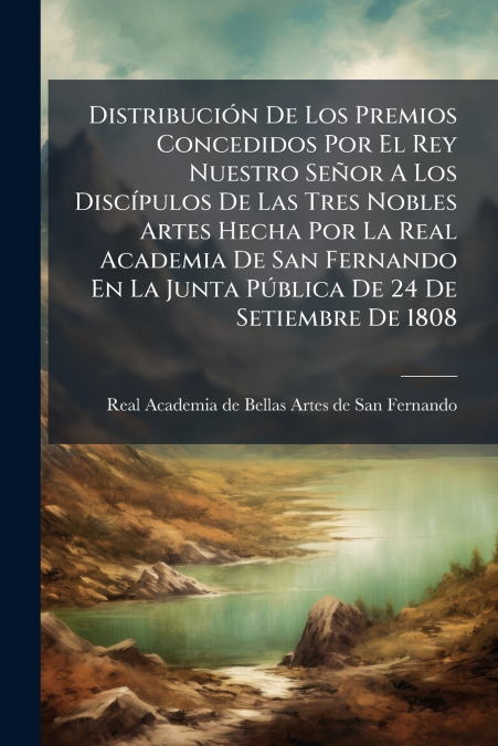 Distribución De Los Premios Concedidos Por El Rey Nuestro Señor A Los Discípulos De Las Tres Nobles Artes Hecha Por La Real Academia De San Fernando En La Junta Pública De 24 De Setiembre De 1808