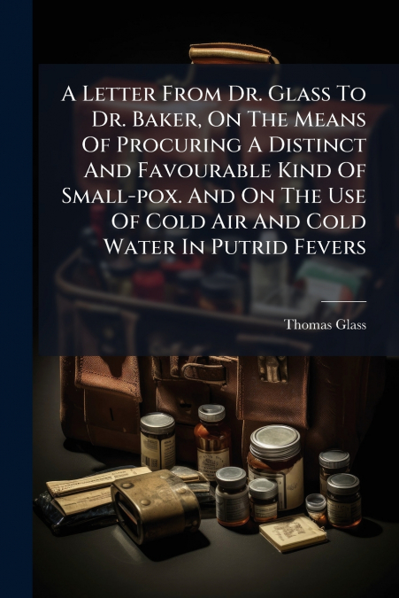 A Letter From Dr. Glass To Dr. Baker, On The Means Of Procuring A Distinct And Favourable Kind Of Small-pox. And On The Use Of Cold Air And Cold Water In Putrid Fevers